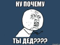 ну почему ты дед????