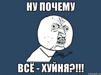 НУ ПОЧЕМУ ВСЁ - Хуйня?!!!