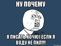 ну почему я писать хочю) если я воду не пил!!!