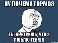 Ну почему тормоз Ты не веришь, что Я Люблю тебя)))