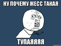 Ну почему Жесс такая Тупаяяяя