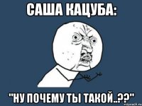 Саша Кацуба: "Ну почему ты такой..??"