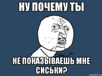 ну почему ты не показываешь мне сиськи?