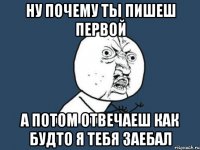 ну почему ты пишеш первой а потом отвечаеш как будто я тебя заебал