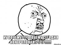  НУ ПОЧЕМУ?!?! ПОЧЕМУ СЕГОДНЯ КОНТРОЛЬНАЯ!?!?!?!!!!!!