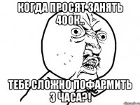 когда просят занять 400к.. тебе сложно пофармить 3 часа?!