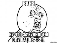 Ваня Ну что за хуйню ты слушаешь???!!!