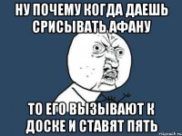 ну почему когда даешь срисывать афану то его вызывают к доске и ставят пять