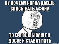 ну почему когда даешь списывать афану то его вызывают к доске и ставят пять