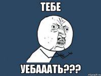 Тебе Уебааать???