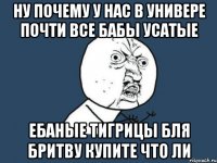 ну почему у нас в универе почти все бабы усатые ебаные тигрицы бля бритву купите что ли