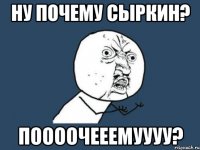 Ну почему сыркин? Поооочееемуууу?