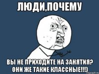 люди,почему вы не приходите на занятия? Они же такие классные!!!)