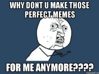 Why dont u make those perfect memes For me anymore????