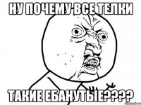 ну почему все телки такие ебанутые????