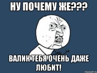 Ну почему же??? Валик тебя очень даже любит!