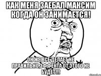 КАК МЕНЯ ЗАЕБАЛ МАКСИМ КОГДА ОН ЗАНИМАЕТСЯ! ОН ЖЕ ВСЕ ДЕЛАЕТ НЕ ПРАВИЛЬНО,ЭФФЕКТА ОТ ЭТОГО НЕ БУДЕТ!!!