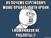 Ну почему Сергійович може пройобувати уроки і йому нихуя не роблять(:?