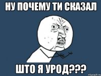 НУ ПОЧЕМУ ТИ СКАЗАЛ ШТО Я УРОД???