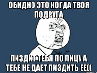 ОБИДНО ЭТО КОГДА ТВОЯ ПОДРУГА ПИЗДИТ ТЕБЯ ПО ЛИЦУ А ТЕБЕ НЕ ДАЕТ ПИЗДИТЬ ЕЕ((