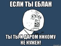 Если ты еблан Ты ты и даром никому не нужен!