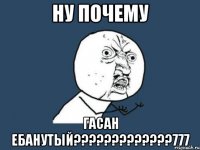 НУ ПОЧЕМУ гасан ебанутый?????????????777