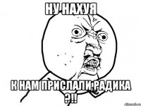 ну нахуя к нам прислали радика ?!!