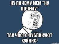 Ну почему мем "ну почему" так часто публикуют хуйню?