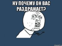 НУ ПОЧЕМУ ОН ВАС РАЗДРАЖАЕТ? 