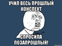 учил весь прошлый конспект спросила позапрошлый!