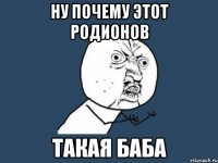 НУ ПОЧЕМУ ЭТОТ РОДИОНОВ ТАКАЯ БАБА