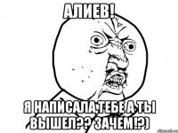 Алиев! Я написала,тебе а ты вышел?? Зачем!?)