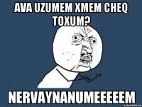 ava uzumem xmem cheq toxum? nervaynanumeeeeem