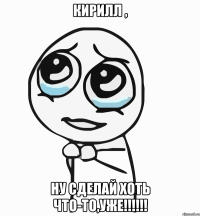 Кирилл , ну сделай хоть что-то,уже!!!!!!