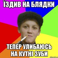 Їздив на блядки тепер улибаюсь на кутні зуби