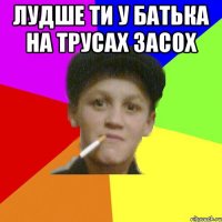 лудше ти у батька на трусах засох 