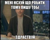 мені нєхуй що робити, тому пишу тобі здраствуй