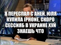 я переспал с Аней, Юля купила Iphone, скоро сессияБ в украине хуй знаешь что