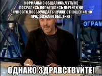 Нормально общались,чуть не посрались,попытались перейти на личности,пообсуждать чужие отношения,но продолжаем общение! ОДНАКО ЗДРАВСТВУЙТЕ!