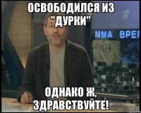 освободился из "дурки" однако ж, здравствуйте!