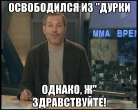 освободился из "дурки однако, ж" здравствуйте!