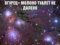 огурец+ молоко туалет не далеко 