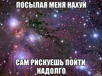 посылая меня нахуй сам рискуешь пойти. надолго