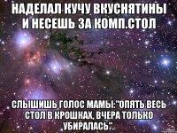 наделал кучу вкуснятины и несешь за комп.стол слышишь голос мамы:"Опять весь стол в крошках, вчера только убиралась".
