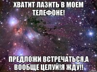 Хватит лазить в моем телефоне! Предложи встречаться,а вообще целуй!я жду!!