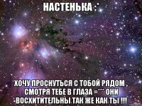 Настенька :* Хочу проснуться с тобой рядом , смотря тебе в глаза =*** Они восхитительны так же как ты !!!