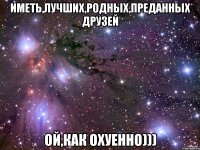 Иметь,лучших,родных,преданных друзей Ой,как охуенно)))