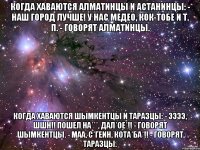 Когда хаваются Алматинцы и Астанинцы: - Наш город лучше! У нас Медео, Кок-Тобе и т. п. - говорят Алматинцы. Когда хаваются Шымкентцы и Таразцы: - ЭЭээ, ШШН!! пошел на***, дал*ое*!! - говорят Шымкентцы. - Маа, С*ГЕИН, Кота*ба*!! - говорят Таразцы.