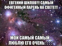 ЕВГЕНИЙ ШИЛОВ!!! САМЫЙ ОФИГЕННЫЙ ПАРЕНЬ НА СВЕТЕ!!! МОЙ САМЫЙ САМЫЙ... ЛЮБЛЮ ЕГО ОЧЕНЬ:*:*:*:*