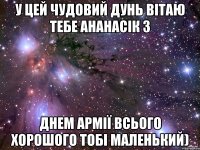 У цей чудовий дунь вітаю тебе Ананасік з Днем армії всього хорошого тобі маленький)